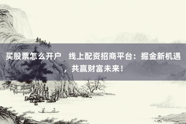 买股票怎么开户   线上配资招商平台：掘金新机遇，共赢财富未来！