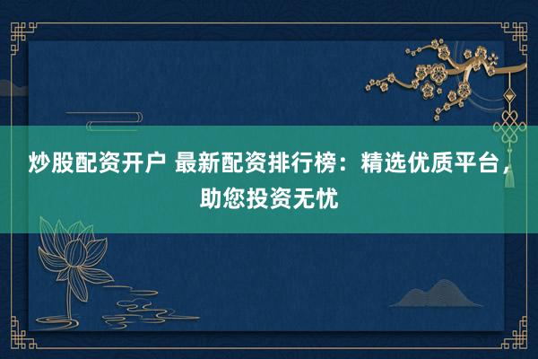 炒股配资开户 最新配资排行榜：精选优质平台，助您投资无忧