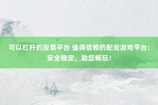 可以杠杆的股票平台 值得信赖的配资游戏平台：安全稳定，助您畅玩！