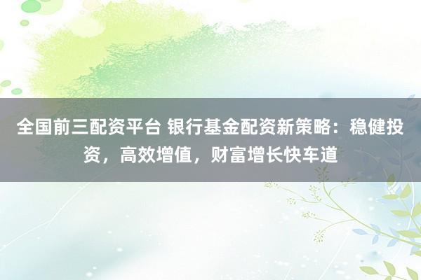 全国前三配资平台 银行基金配资新策略：稳健投资，高效增值，财富增长快车道