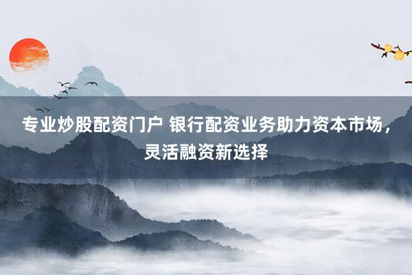 专业炒股配资门户 银行配资业务助力资本市场，灵活融资新选择