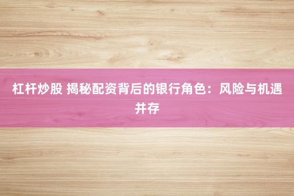 杠杆炒股 揭秘配资背后的银行角色：风险与机遇并存
