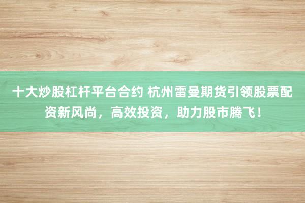 十大炒股杠杆平台合约 杭州雷曼期货引领股票配资新风尚，高效投资，助力股市腾飞！