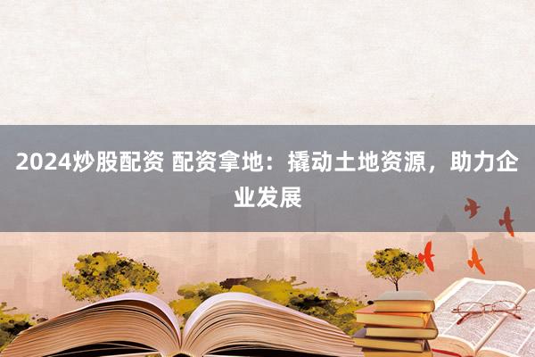 2024炒股配资 配资拿地：撬动土地资源，助力企业发展
