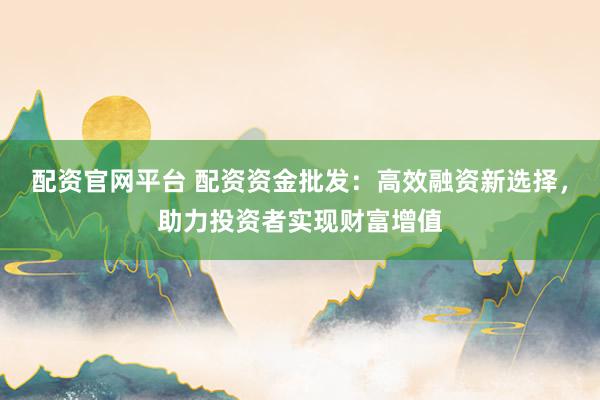 配资官网平台 配资资金批发：高效融资新选择，助力投资者实现财富增值