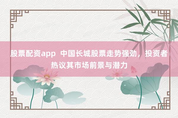 股票配资app  中国长城股票走势强劲，投资者热议其市场前景与潜力