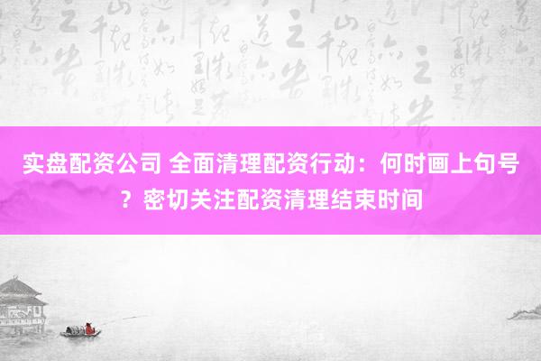 实盘配资公司 全面清理配资行动：何时画上句号？密切关注配资清理结束时间