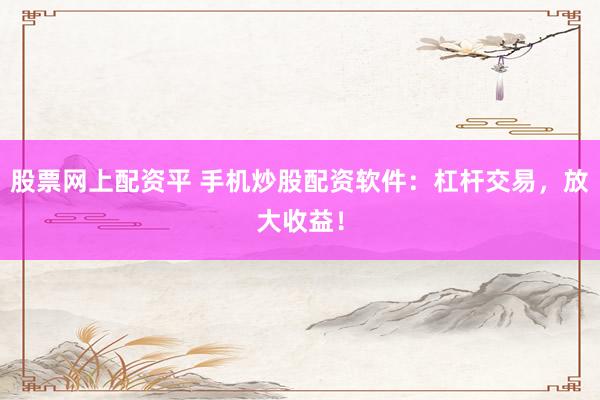 股票网上配资平 手机炒股配资软件：杠杆交易，放大收益！
