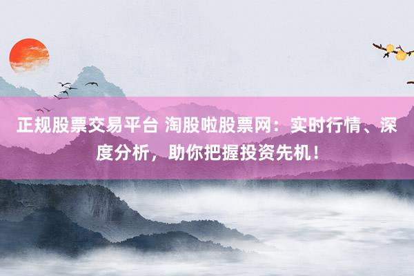 正规股票交易平台 淘股啦股票网：实时行情、深度分析，助你把握投资先机！