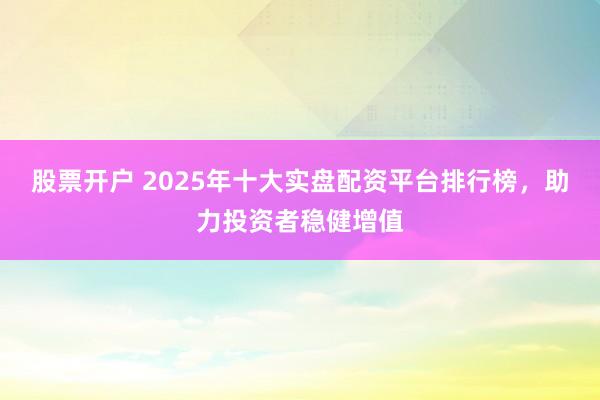 股票开户 2025年十大实盘配资平台排行榜，助力投资者稳健增值