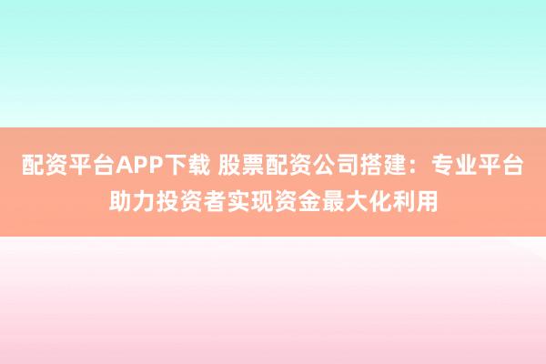 配资平台APP下载 股票配资公司搭建：专业平台助力投资者实现资金最大化利用
