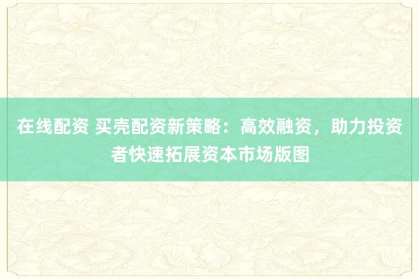 在线配资 买壳配资新策略：高效融资，助力投资者快速拓展资本市场版图