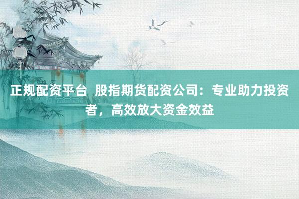 正规配资平台  股指期货配资公司：专业助力投资者，高效放大资金效益