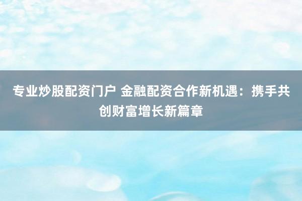 专业炒股配资门户 金融配资合作新机遇：携手共创财富增长新篇章