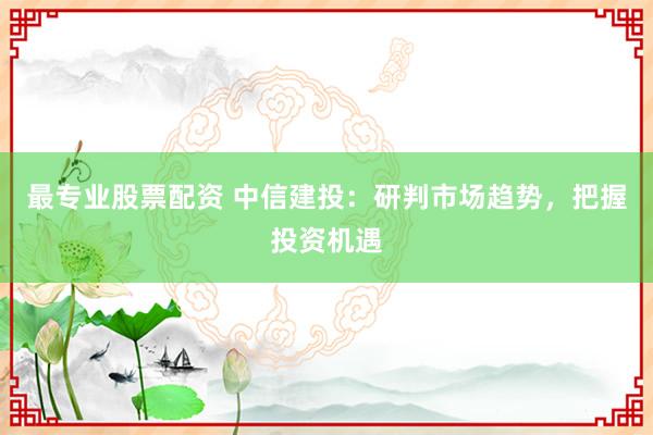 最专业股票配资 中信建投：研判市场趋势，把握投资机遇