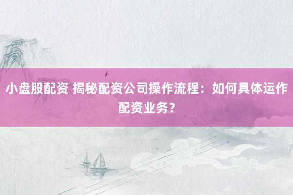 小盘股配资 揭秘配资公司操作流程：如何具体运作配资业务？