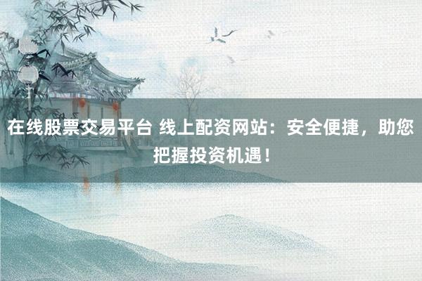 在线股票交易平台 线上配资网站：安全便捷，助您把握投资机遇！