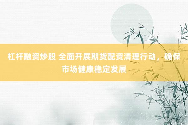 杠杆融资炒股 全面开展期货配资清理行动，确保市场健康稳定发展
