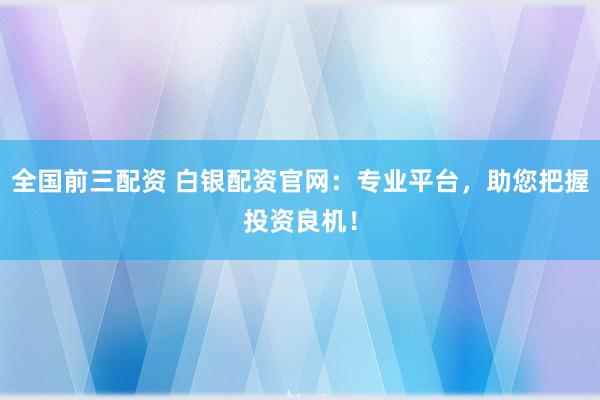 全国前三配资 白银配资官网：专业平台，助您把握投资良机！