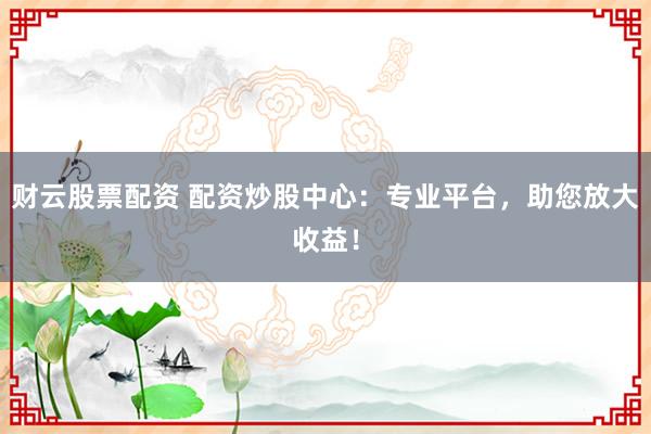 财云股票配资 配资炒股中心：专业平台，助您放大收益！