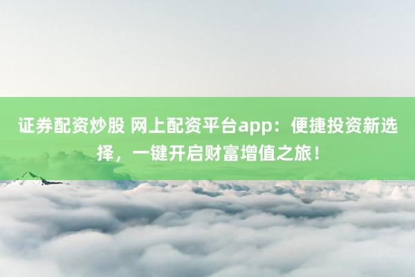 证券配资炒股 网上配资平台app：便捷投资新选择，一键开启财富增值之旅！