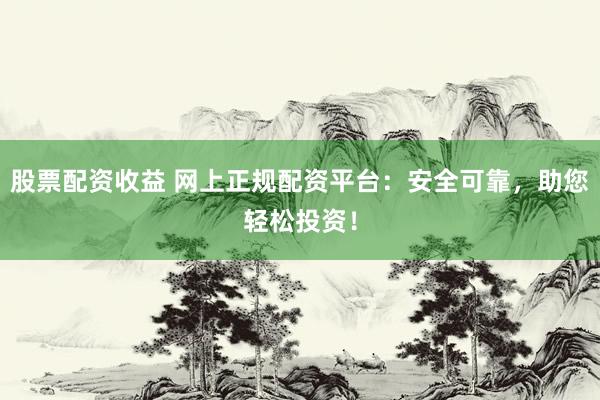 股票配资收益 网上正规配资平台：安全可靠，助您轻松投资！
