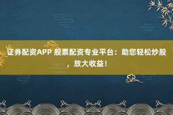 证券配资APP 股票配资专业平台：助您轻松炒股，放大收益！