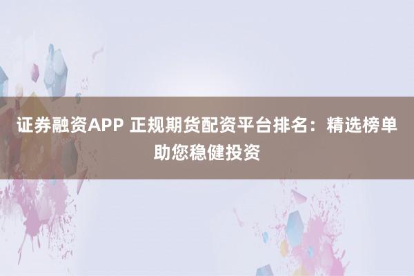证券融资APP 正规期货配资平台排名：精选榜单助您稳健投资