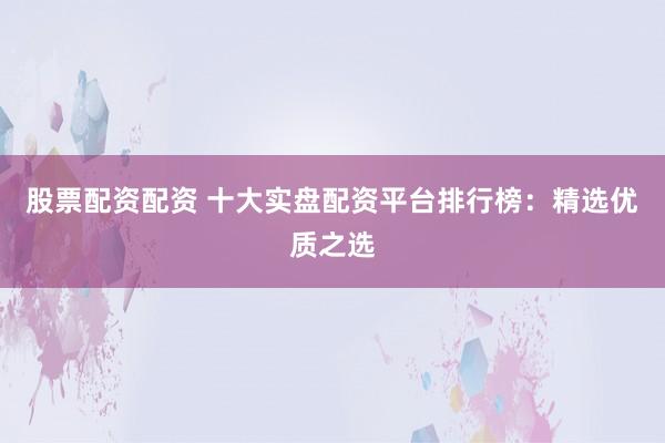 股票配资配资 十大实盘配资平台排行榜：精选优质之选