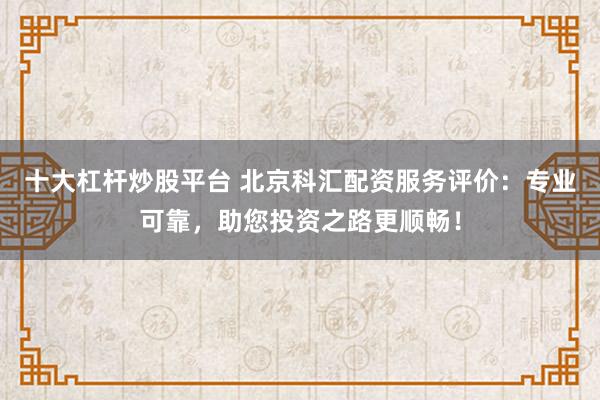 十大杠杆炒股平台 北京科汇配资服务评价：专业可靠，助您投资之路更顺畅！