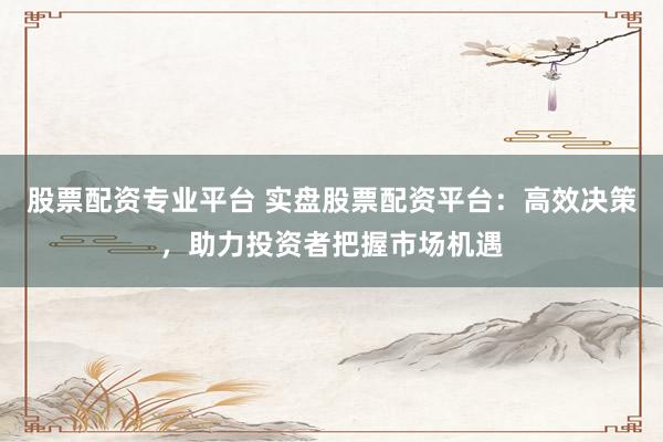股票配资专业平台 实盘股票配资平台：高效决策，助力投资者把握市场机遇