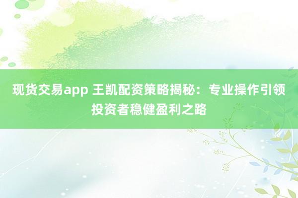 现货交易app 王凯配资策略揭秘：专业操作引领投资者稳健盈利之路