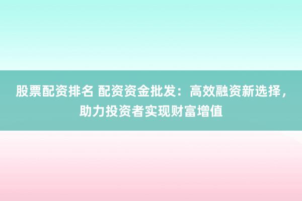 股票配资排名 配资资金批发：高效融资新选择，助力投资者实现财富增值