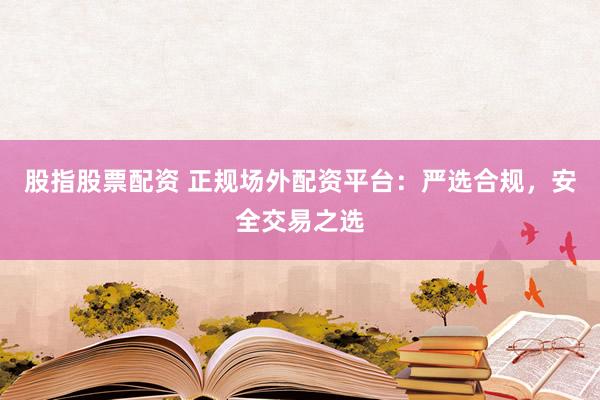 股指股票配资 正规场外配资平台：严选合规，安全交易之选