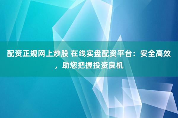 配资正规网上炒股 在线实盘配资平台：安全高效，助您把握投资良机