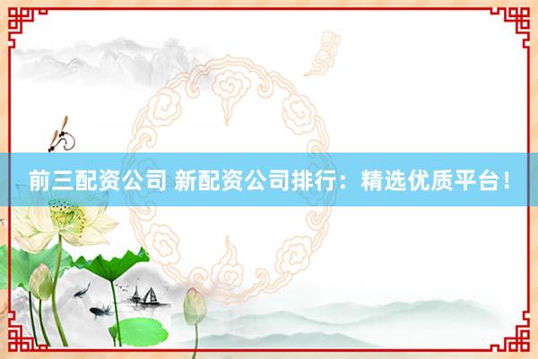 前三配资公司 新配资公司排行：精选优质平台！