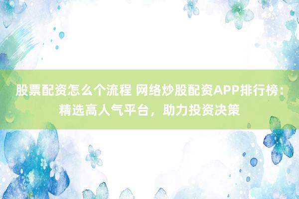 股票配资怎么个流程 网络炒股配资APP排行榜：精选高人气平台，助力投资决策
