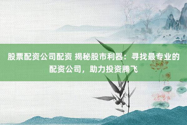 股票配资公司配资 揭秘股市利器：寻找最专业的配资公司，助力投资腾飞