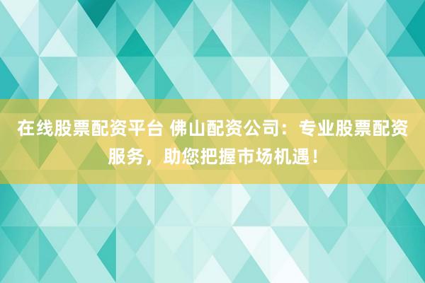 在线股票配资平台 佛山配资公司：专业股票配资服务，助您把握市场机遇！