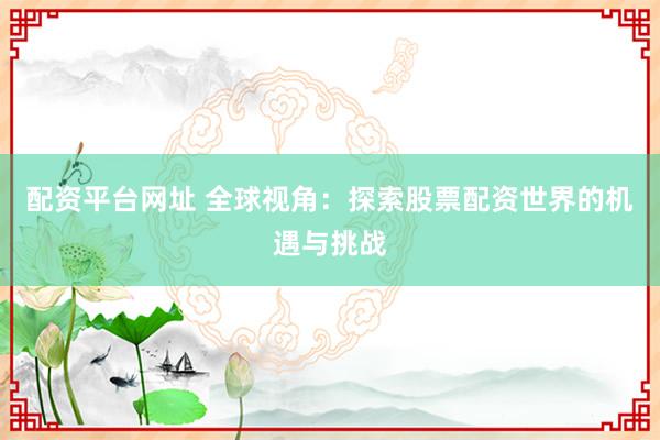 配资平台网址 全球视角：探索股票配资世界的机遇与挑战