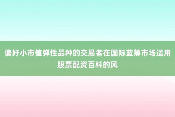 偏好小市值弹性品种的交易者在国际蓝筹市场运用股票配资百科的风