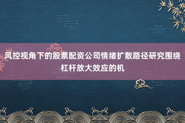 风控视角下的股票配资公司情绪扩散路径研究围绕杠杆放大效应的机