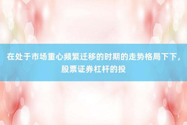 在处于市场重心频繁迁移的时期的走势格局下下，股票证券杠杆的投