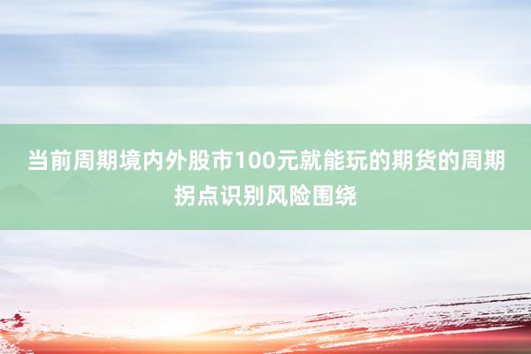 当前周期境内外股市100元就能玩的期货的周期拐点识别风险围绕