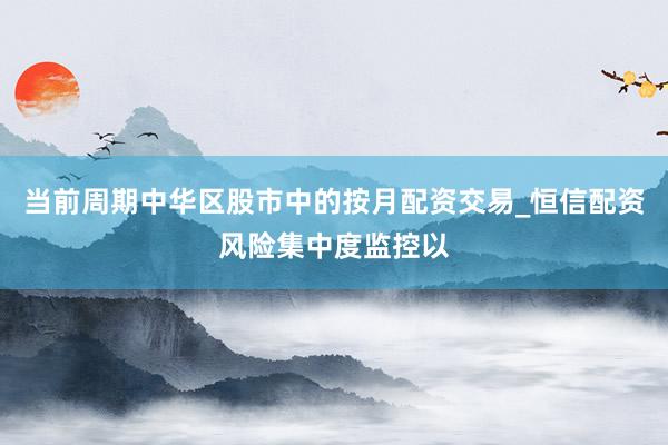 当前周期中华区股市中的按月配资交易_恒信配资风险集中度监控以