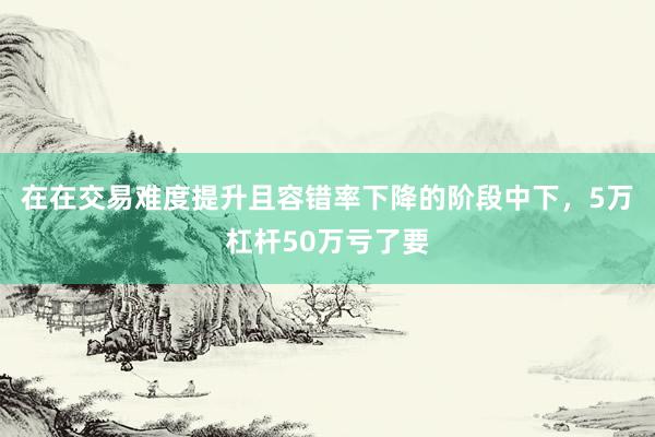 在在交易难度提升且容错率下降的阶段中下，5万杠杆50万亏了要