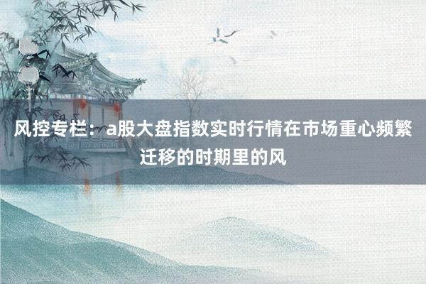 风控专栏：a股大盘指数实时行情在市场重心频繁迁移的时期里的风