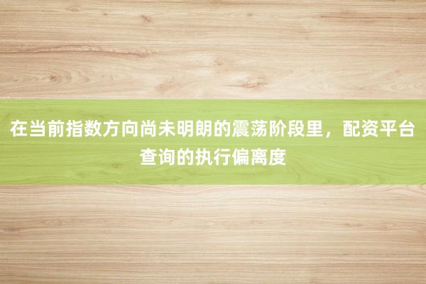 在当前指数方向尚未明朗的震荡阶段里，配资平台查询的执行偏离度