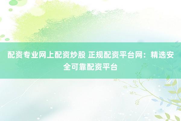 配资专业网上配资炒股 正规配资平台网：精选安全可靠配资平台