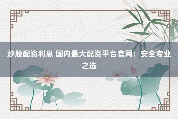 炒股配资利息 国内最大配资平台官网：安全专业之选